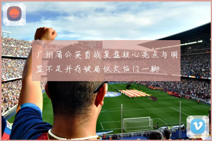 广州蒲公英首战复盘核心亮点与明显不足并存破局仅欠临门一脚