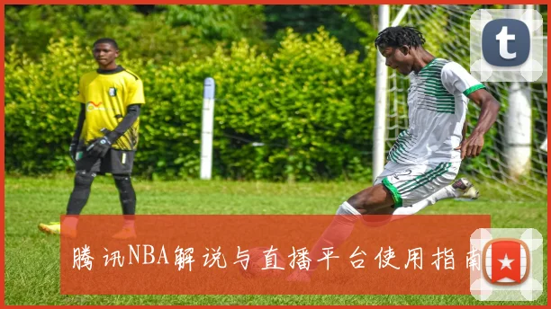 腾讯NBA解说与直播平台使用指南