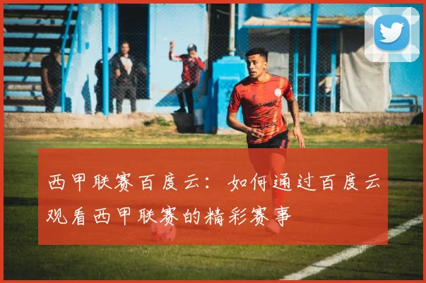 西甲联赛百度云:如何通过百度云观看西甲联赛的精彩赛事
