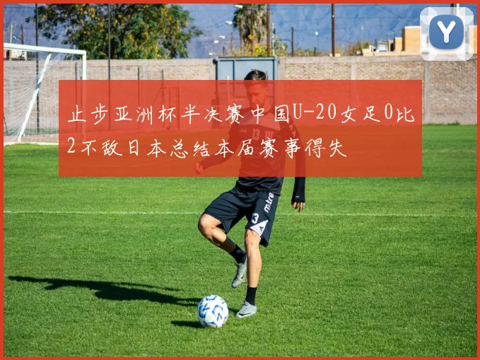 止步亚洲杯半决赛中国U-20女足0比2不敌日本总结本届赛事得失
